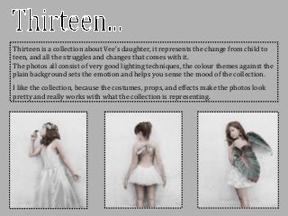Thirteen is a collection about Vee’s daughter, it represents the change from child to
teen, and all the struggles and changes that comes with it.
The photos all consist of very good lighting techniques, the colour themes against the
plain background sets the emotion and helps you sense the mood of the collection.
I like the collection, because the costumes, props, and effects make the photos look
pretty and really works with what the collection is representing.
 