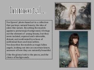 Vee Speers’ photo based art is a collection
that portrays natural beauty, the idea of
eden-like nature. By setting the models
against a picturesque background, it brings
out the element of young beauty, but they
seem isolated, exposed and vulnerable,
distant, and confronted by echoes of
subliminal fears and insecurities.
Vee describes the models as tragic fallen
angels, looking out into an uncertain future,
unaware of how they are naturally beautiful.
I like the glossy look to the pieces, and the
choice of backgrounds.
 
