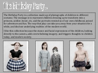 The Birthday Party is a collection made up of photographs of children in different
costume. The message is to represent children dressing up to transform into a
princess, soldier, boxer, etc, and the portraits remind us of our own childhood, poised
for adventure and fun. The way that play can take you away from your situation for a
while, and disclose underlying realities of the modern world.
I like this collection because the stance and facial expressions of the children, looking
directly to the camera, adds overwhelming imagery, and triggers thoughts to children
today, and modern society.
 
