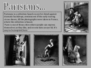 Parisians is a collection based on eye for detail against
dramatic backdrops, reminiscent of the early touring
circus shows. All the photographs were taken in France,
where the collection is based.
‘Paris is one of those cities where people can express
themselves as they like, and no-one bats an eye-lid. It’s
easy to be inspired here.’
 