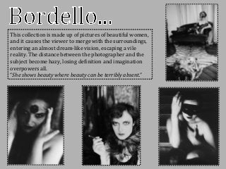 This collection is made up of pictures of beautiful women,
and it causes the viewer to merge with the surroundings,
entering an almost dream-like vision, escaping a vile
reality. The distance between the photographer and the
subject become hazy, losing definition and imagination
overpowers all.
“She shows beauty where beauty can be terribly absent.”
 