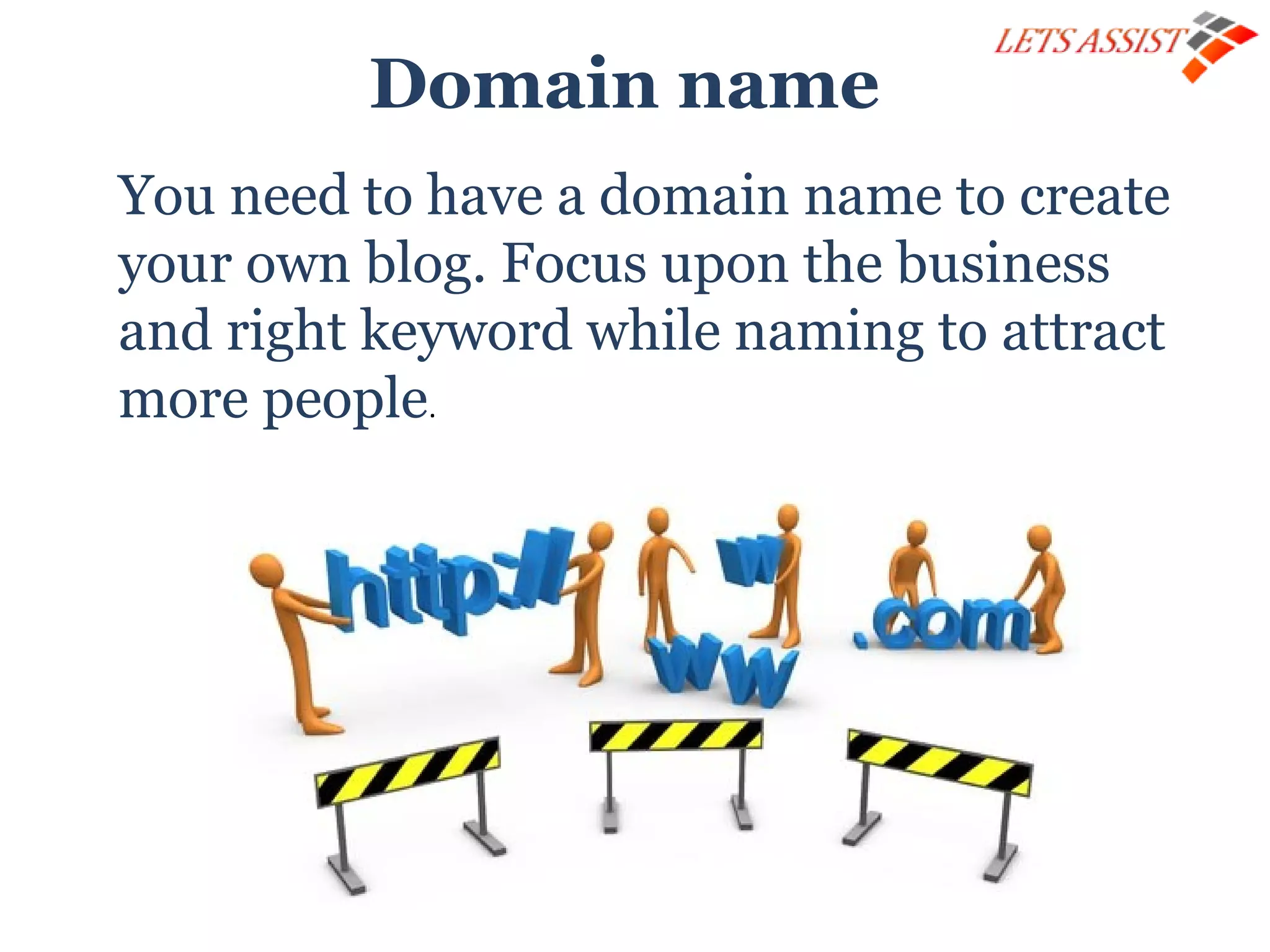 Domain name
You need to have a domain name to create
your own blog. Focus upon the business
and right keyword while naming to attract
more people.
