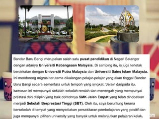Bandar Baru Bangi merupakan salah satu pusat pendidikan di Negeri Selangor
dengan adanya Universiti Kebangsaan Malaysia. Di samping itu, ia juga terletak
berdekatan dengan Universiti Putra Malaysia dan Universiti Sains Islam Malaysia.
Ini mendorong migrasi terutama dikalangan pelajar-pelajar yang akan tinggal Bandar
Baru Bangi secara sementara untuk tempoh yang singkat. Selain daripada itu,
kawasan ini mempunyai sekolah-sekolah rendah dan menengah yang mempunyai
prestasi dan disiplin yang baik contohnya SMK Jalan Empat yang telah dinobatkan
menjadi Sekolah Berprestasi Tinggi (SBT). Oleh itu, saya beruntung kerana
bersekolah di tempat yang menyediakan persekitaran pembelajaran yang positif dan
juga mempunyai pilihan university yang banyak untuk melanjutkan pelajaran kelak.
 