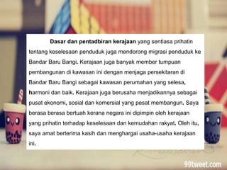Dasar dan pentadbiran kerajaan yang sentiasa prihatin
tentang keselesaan penduduk juga mendorong migrasi penduduk ke
Bandar Baru Bangi. Kerajaan juga banyak member tumpuan
pembangunan di kawasan ini dengan menjaga persekitaran di
Bandar Baru Bangi sebagai kawasan perumahan yang selesa,
harmoni dan baik. Kerajaan juga berusaha menjadikannya sebagai
pusat ekonomi, sosial dan komersial yang pesat membangun. Saya
berasa berasa bertuah kerana negara ini dipimpin oleh kerajaan
yang prihatin terhadap keselesaan dan kemudahan rakyat. Oleh itu,
saya amat berterima kasih dan menghargai usaha-usaha kerajaan
ini.
 
