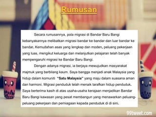 Secara rumusannya, pola migrasi di Bandar Baru Bangi
kebanyakannya melibatkan migrasi bandar ke bandar dan luar bandar ke
bandar. Kemudahan asas yang lengkap dan moden, peluang pekerjaan
yang luas, mengikut keluarga dan melanjutkan pelajaran telah banyak
mempengaruhi migrasi ke Bandar Baru Bangi.
Dengan adanya migrasi, ia berjaya mewujudkan masyarakat
majmuk yang berbilang kaum. Saya bangga menjadi anak Malaysia yang
hidup dalam komuniti “Satu Malaysia” yang maju dalam suasana aman
dan harmoni. Migrasi penduduk telah menaik tarafkan hidup penduduk.
Saya berterima kasih di atas usaha-usaha kerajaan menjadikan Bandar
Baru Bangi kawasan yang pesat membangun yang menawarkan peluang-
peluang pekerjaan dan perniagaan kepada penduduk di di sini.
 