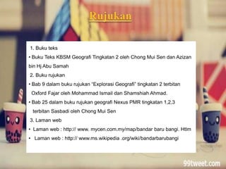 1. Buku teks
• Buku Teks KBSM Geografi Tingkatan 2 oleh Chong Mui Sen dan Azizan
bin Hj Abu Samah
2. Buku rujukan
• Bab 9 dalam buku rujukan “Explorasi Geografi” tingkatan 2 terbitan
Oxford Fajar oleh Mohammad Ismail dan Shamshiah Ahmad.
• Bab 25 dalam buku rujukan geografi Nexus PMR tingkatan 1,2,3
terbitan Sasbadi oleh Chong Mui Sen
3. Laman web
• Laman web : http:// www. mycen.com.my/map/bandar baru bangi. Htlm
• Laman web : http:// www.ms.wikipedia .org/wiki/bandarbarubangi
 