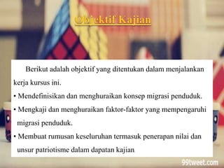 Berikut adalah objektif yang ditentukan dalam menjalankan
kerja kursus ini.
• Mendefinisikan dan menghuraikan konsep migrasi penduduk.
• Mengkaji dan menghuraikan faktor-faktor yang mempengaruhi
migrasi penduduk.
• Membuat rumusan keseluruhan termasuk penerapan nilai dan
unsur patriotisme dalam dapatan kajian.
 