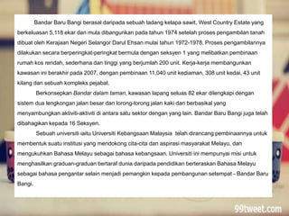 Bandar Baru Bangi berasal daripada sebuah ladang kelapa sawit, West Country Estate yang
berkeluasan 5,118 ekar dan mula dibangunkan pada tahun 1974 setelah proses pengambilan tanah
dibuat oleh Kerajaan Negeri Selangor Darul Ehsan mulai tahun 1972-1978. Proses pengambilannya
dilakukan secara berperingkat-peringkat bermula dengan seksyen 1 yang melibatkan pembinaan
rumah kos rendah, sederhana dan tinggi yang berjumlah 200 unit. Kerja-kerja membangunkan
kawasan ini berakhir pada 2007, dengan pembinaan 11,040 unit kediaman, 308 unit kedai, 43 unit
kilang dan sebuah kompleks pejabat.
Berkonsepkan Bandar dalam taman, kawasan lapang seluas 82 ekar dilengkapi dengan
sistem dua lengkongan jalan besar dan lorong-lorong jalan kaki dan berbasikal yang
menyambungkan aktiviti-aktiviti di antara satu sektor dengan yang lain. Bandar Baru Bangi juga telah
dibahagikan kepada 16 Seksyen.
Sebuah universiti iaitu Universiti Kebangsaan Malaysia telah dirancang pembinaannya untuk
membentuk suatu institusi yang mendokong cita-cita dan aspirasi masyarakat Melayu, dan
mengukuhkan Bahasa Melayu sebagai bahasa kebangsaan. Universiti ini mempunyai misi untuk
menghasilkan graduan-graduan bertaraf dunia daripada pendidikan berteraskan Bahasa Melayu
sebagai bahasa pengantar selain menjadi pemangkin kepada pembangunan setempat - Bandar Baru
Bangi.
 