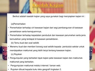Berikut adalah kaedah kajian yang saya gunakan bagi menyiapkan kajian ini :
(a)Pemerhatian
• Pemerhatian terhadap ciri kawasan kajian dari segi pembangunan di kawasan
persekitaran serta kemajuannnya.
• Pemerhatian terhadap kepadatan penduduk dan kawasan perumahan serta jenis
kemudahan yang terdapat di kawasan persekitaran.
(b) Temu bual dan soal selidik
• Menemu bual dan memberi borang soal selidik kepada penduduk sekitar untuk
mendapatkan maklumat yang lebih lanjut tentang kawasan kajian.
(c) Rujukan
• Pengumpulan yang berkaitan tajuk kajian peta kawasan kajian dan maklumat-
maklumat yang berkaitan.
• Pengumpulan maklumat melalui internet / laman web.
• Rujukan dibuat kepada buku teks geografi tingkatan 2.
 