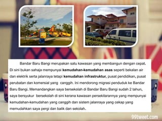 Bandar Baru Bangi merupakan satu kawasan yang membangun dengan cepat.
Di sini bukan sahaja mempunyai kemudahan-kemudahan asas seperti bekalan air
dan elektrik serta jalanraya tetapi kemudahan infrastruktur, pusat pendidikan, pusat
perubatan dan komersial yang canggih. Ini mendorong migrasi penduduk ke Bandar
Baru Bangi. Memandangkan saya bersekolah di Bandar Baru Bangi sudah 2 tahun,
saya bersyukur bersekolah di sini kerana kawasan persekitarannya yang mempunyai
kemudahan-kemudahan yang canggih dan sistem jalanraya yang cekap yang
memudahkan saya pergi dan balik dan sekolah.
 