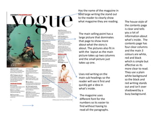 The house style of
the contents page
is clear and tells
you a lot of
information about
what's inside. The
contents page has
four clear columns
and the main 3
colours are white,
red and black
which is simple but
effective as its
more clear to read.
They use a plain
white background
so the black and
red writing stands
out and isn't over
shadowed by a
busy background.
Has the name of the magazine in
bold large writing the stand out
to the reader to clearly show
what magazine they are reading.
The main selling point has a
large picture that dominates
that page to show more
about what the story is
about. The pictures also fit in
with the layout as the main
picture takes up two columns
and the small picture just
takes up one.
Uses red writing on the
main sub headings so the
reader will see it first and
quickly get a idea in
what’s inside.
The magazine uses
different font for the
numbers so its easier to
find without having to
read all the paragraphs.
 