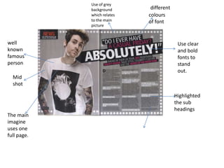 The main
imagine
uses one
full page.
Mid
shot
well
known
famous
person
Use of grey
background
which relates
to the main
picture
different
colours
of font
Use clear
and bold
fonts to
stand
out.
Highlighted
the sub
headings
 