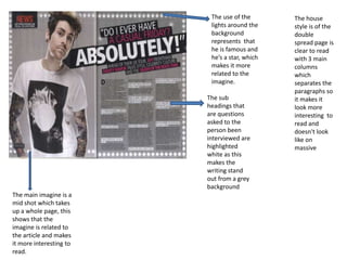 The house
style is of the
double
spread page is
clear to read
with 3 main
columns
which
separates the
paragraphs so
it makes it
look more
interesting to
read and
doesn't look
like on
massive
The use of the
lights around the
background
represents that
he is famous and
he’s a star, which
makes it more
related to the
imagine.
The main imagine is a
mid shot which takes
up a whole page, this
shows that the
imagine is related to
the article and makes
it more interesting to
read.
The sub
headings that
are questions
asked to the
person been
interviewed are
highlighted
white as this
makes the
writing stand
out from a grey
background
 