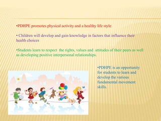 •PDHPE promotes physical activity and a healthy life style
• Children will develop and gain knowledge in factors that influence their
health choices
•Students learn to respect the rights, values and attitudes of their peers as well
as developing positive interpersonal relationships.
•PDHPE is an opportunity
for students to learn and
develop the various
fundamental movement
skills.
 