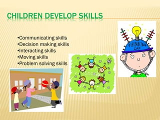 CHILDREN DEVELOP SKILLS
•Communicating skills
•Decision making skills
•Interacting skills
•Moving skills
•Problem solving skills
 