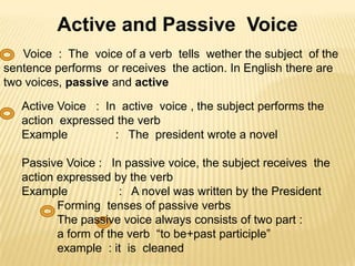 Active and Passive Voice
Voice : The voice of a verb tells wether the subject of the
sentence performs or receives the action. In English there are
two voices, passive and active

Active Voice : In active voice , the subject performs the
action expressed the verb
Example
: The president wrote a novel
Passive Voice : In passive voice, the subject receives the
action expressed by the verb
Example
: A novel was written by the President
Forming tenses of passive verbs
The passive voice always consists of two part :
a form of the verb “to be+past participle”
example : it is cleaned

 