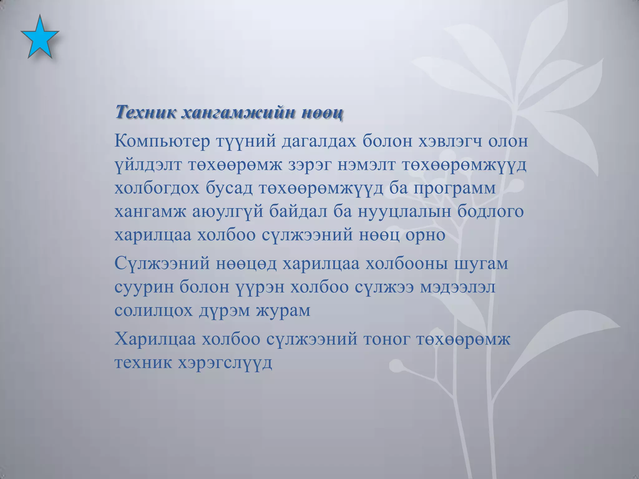 Техник хангамжийн нөөц
Компьютер түүний дагалдах болон хэвлэгч олон
үйлдэлт төхөөрөмж зэрэг нэмэлт төхөөрөмжүүд
холбогдох бусад төхөөрөмжүүд ба программ
хангамж аюулгүй байдал ба нууцлалын бодлого
харилцаа холбоо сүлжээний нөөц орно
Сүлжээний нөөцөд харилцаа холбооны шугам
суурин болон үүрэн холбоо сүлжээ мэдээлэл
солилцох дүрэм журам
Харилцаа холбоо сүлжээний тоног төхөөрөмж
техник хэрэгслүүд

 