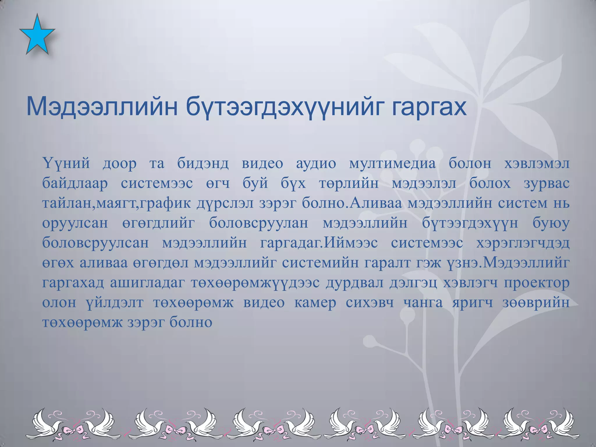 Мэдээллийн бүтээгдэхүүнийг гаргах
Үүний доор та бидэнд видео аудио мултимедиа болон хэвлэмэл
байдлаар системээс өгч буй бүх төрлийн мэдээлэл болох зурвас
тайлан,маягт,график дүрслэл зэрэг болно.Аливаа мэдээллийн систем нь
оруулсан өгөгдлийг боловсруулан мэдээллийн бүтээгдэхүүн буюу
боловсруулсан мэдээллийн гаргадаг.Иймээс системээс хэрэглэгчдэд
өгөх аливаа өгөгдөл мэдээллийг системийн гаралт гэж үзнэ.Мэдээллийг
гаргахад ашигладаг төхөөрөмжүүдээс дурдвал дэлгэц хэвлэгч проектор
олон үйлдэлт төхөөрөмж видео камер сихэвч чанга яригч зөөврийн
төхөөрөмж зэрэг болно

 