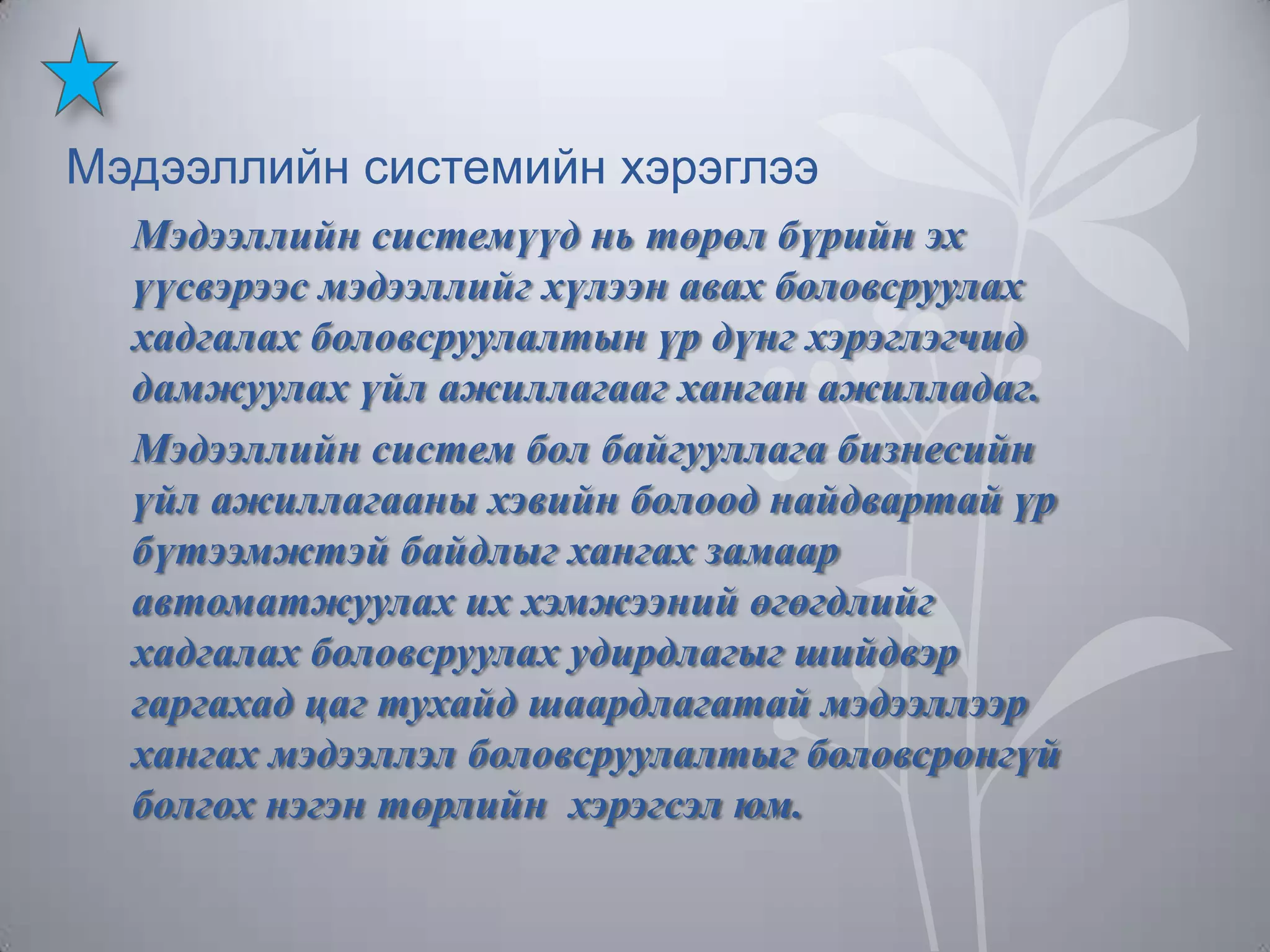 Мэдээллийн системийн хэрэглээ
Мэдээллийн системүүд нь төрөл бүрийн эх
үүсвэрээс мэдээллийг хүлээн авах боловсруулах
хадгалах боловсруулалтын үр дүнг хэрэглэгчид
дамжуулах үйл ажиллагааг ханган ажилладаг.
Мэдээллийн систем бол байгууллага бизнесийн
үйл ажиллагааны хэвийн болоод найдвартай үр
бүтээмжтэй байдлыг хангах замаар
автоматжуулах их хэмжээний өгөгдлийг
хадгалах боловсруулах удирдлагыг шийдвэр
гаргахад цаг тухайд шаардлагатай мэдээллээр
хангах мэдээллэл боловсруулалтыг боловсронгүй
болгох нэгэн төрлийн хэрэгсэл юм.

 
