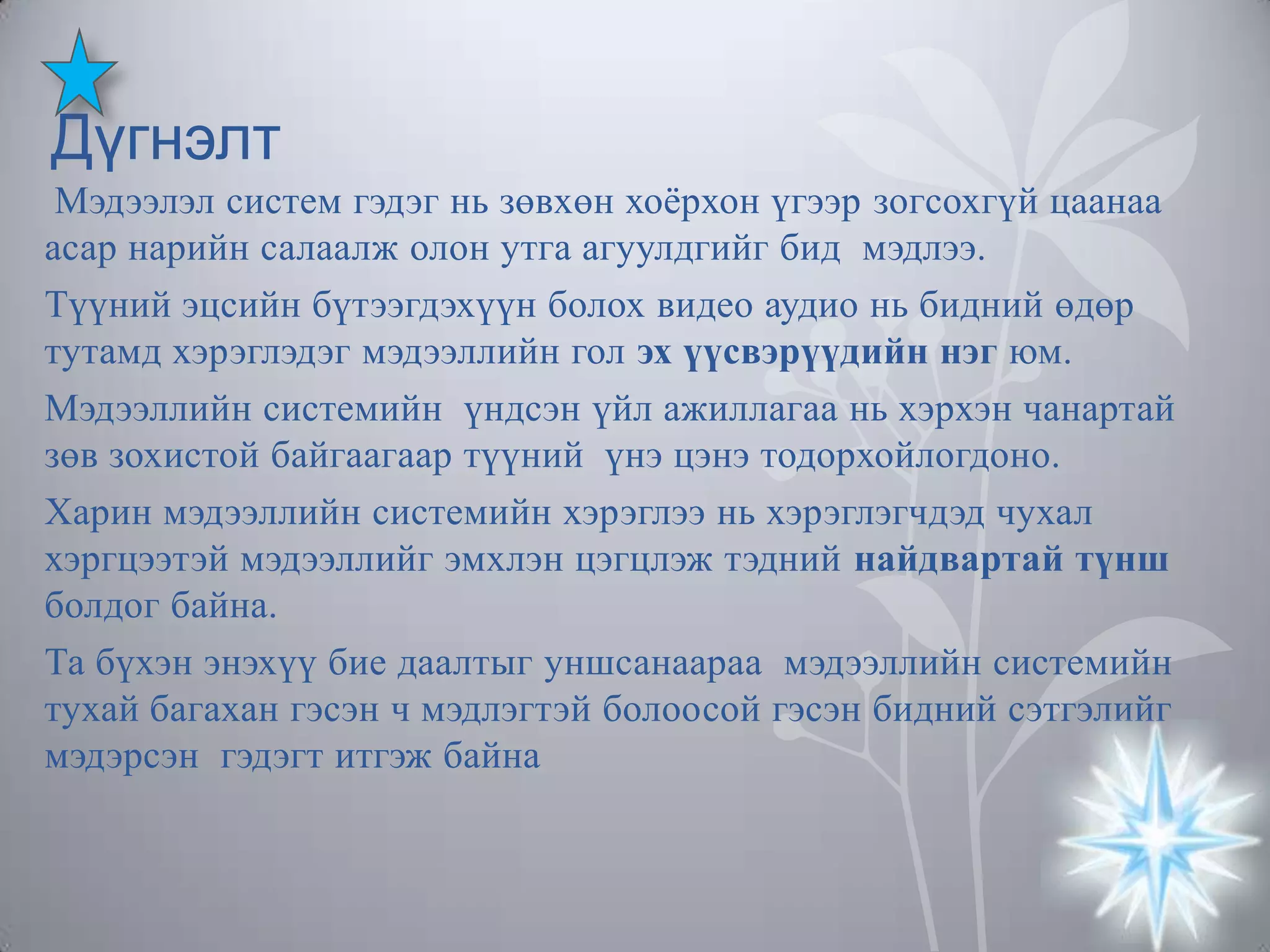 Дүгнэлт
Мэдээлэл систем гэдэг нь зөвхөн хоѐрхон үгээр зогсохгүй цаанаа
асар нарийн салаалж олон утга агуулдгийг бид мэдлээ.
Түүний эцсийн бүтээгдэхүүн болох видео аудио нь бидний өдөр
тутамд хэрэглэдэг мэдээллийн гол эх үүсвэрүүдийн нэг юм.
Мэдээллийн системийн үндсэн үйл ажиллагаа нь хэрхэн чанартай
зөв зохистой байгаагаар түүний үнэ цэнэ тодорхойлогдоно.
Харин мэдээллийн системийн хэрэглээ нь хэрэглэгчдэд чухал
хэргцээтэй мэдээллийг эмхлэн цэгцлэж тэдний найдвартай түнш
болдог байна.
Та бүхэн энэхүү бие даалтыг уншсанаараа мэдээллийн системийн
тухай багахан гэсэн ч мэдлэгтэй болоосой гэсэн бидний сэтгэлийг
мэдэрсэн гэдэгт итгэж байна

 