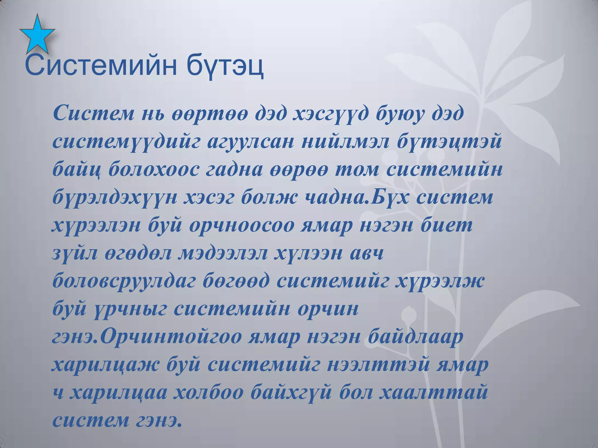 Системийн бүтэц
Систем нь өөртөө дэд хэсгүүд буюу дэд
системүүдийг агуулсан нийлмэл бүтэцтэй
байц болохоос гадна өөрөө том системийн
бүрэлдэхүүн хэсэг болж чадна.Бүх систем
хүрээлэн буй орчноосоо ямар нэгэн биет
зүйл өгөдөл мэдээлэл хүлээн авч
боловсруулдаг бөгөөд системийг хүрээлж
буй үрчныг системийн орчин
гэнэ.Орчинтойгоо ямар нэгэн байдлаар
харилцаж буй системийг нээлттэй ямар
ч харилцаа холбоо байхгүй бол хаалттай
систем гэнэ.

 