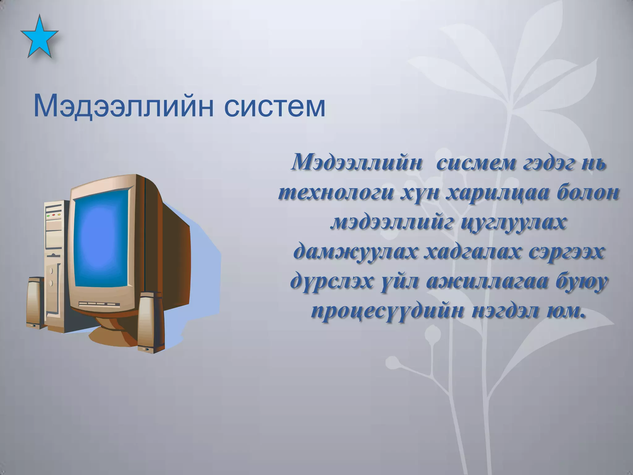 Мэдээллийн систем
Мэдээллийн сисмем гэдэг нь
технологи хүн харилцаа болон
мэдээллийг цуглуулах
дамжуулах хадгалах сэргээх
дүрслэх үйл ажиллагаа буюу
процесүүдийн нэгдэл юм.

 