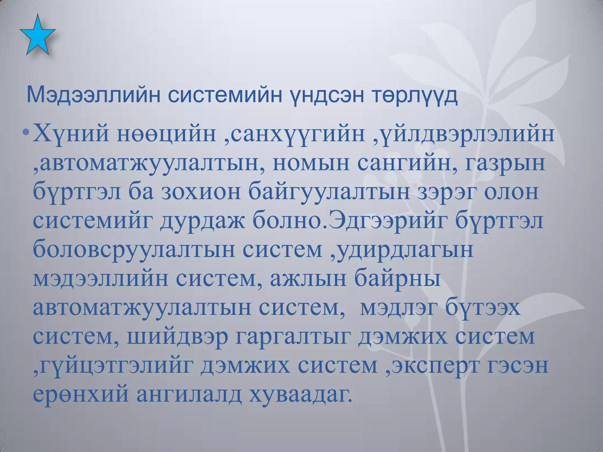 Мэдээллийн системийн үндсэн төрлүүд

•Хүний нөөцийн ,санхүүгийн ,үйлдвэрлэлийн
,автоматжуулалтын, номын сангийн, газрын
бүртгэл ба зохион байгуулалтын зэрэг олон
системийг дурдаж болно.Эдгээрийг бүртгэл
боловсруулалтын систем ,удирдлагын
мэдээллийн систем, ажлын байрны
автоматжуулалтын систем, мэдлэг бүтээх
систем, шийдвэр гаргалтыг дэмжих систем
,гүйцэтгэлийг дэмжих систем ,эксперт гэсэн
ерөнхий ангилалд хуваадаг.

 