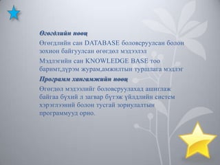 Өгөгдлийн нөөц
Өгөгдлийн сан DATABASE боловсруулсан болон
зохион байгуулсан өгөгдөл мэдээлэл
Мэдлэгийн сан KNOWLEDGE BASE тоо
баримт,дүрэм журам,амжилтын туршлага мэдлэг
Программ хангамжийн нөөц
Өгөгдөл мэдээлийг боловсруулахад ашиглаж
байгаа бүхий л загвар бүтэж үйлдлийн систем
хэрэглээний болон тусгай зориулалтын
программууд орно.

 