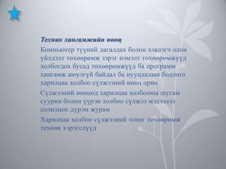 Техник хангамжийн нөөц
Компьютер түүний дагалдах болон хэвлэгч олон
үйлдэлт төхөөрөмж зэрэг нэмэлт төхөөрөмжүүд
холбогдох бусад төхөөрөмжүүд ба программ
хангамж аюулгүй байдал ба нууцлалын бодлого
харилцаа холбоо сүлжээний нөөц орно
Сүлжээний нөөцөд харилцаа холбооны шугам
суурин болон үүрэн холбоо сүлжээ мэдээлэл
солилцох дүрэм журам
Харилцаа холбоо сүлжээний тоног төхөөрөмж
техник хэрэгслүүд

 