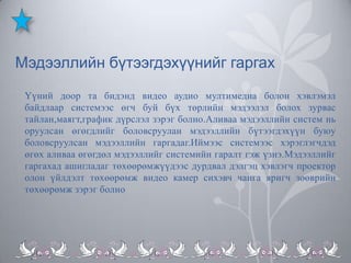 Мэдээллийн бүтээгдэхүүнийг гаргах
Үүний доор та бидэнд видео аудио мултимедиа болон хэвлэмэл
байдлаар системээс өгч буй бүх төрлийн мэдээлэл болох зурвас
тайлан,маягт,график дүрслэл зэрэг болно.Аливаа мэдээллийн систем нь
оруулсан өгөгдлийг боловсруулан мэдээллийн бүтээгдэхүүн буюу
боловсруулсан мэдээллийн гаргадаг.Иймээс системээс хэрэглэгчдэд
өгөх аливаа өгөгдөл мэдээллийг системийн гаралт гэж үзнэ.Мэдээллийг
гаргахад ашигладаг төхөөрөмжүүдээс дурдвал дэлгэц хэвлэгч проектор
олон үйлдэлт төхөөрөмж видео камер сихэвч чанга яригч зөөврийн
төхөөрөмж зэрэг болно

 