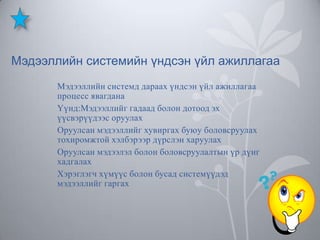 Мэдээллийн системийн үндсэн үйл ажиллагаа
Мэдээллийн системд дараах үндсэн үйл ажиллагаа
процесс явагдана
Үүнд:Мэдээллийг гадаад болон дотоод эх
үүсвэрүүдээс оруулах
Оруулсан мэдээллийг хувиргах буюу боловсруулах
тохиромжтой хэлбэрээр дүрслэн харуулах
Оруулсан мэдээлэл болон боловсруулалтын үр дүнг
хадгалах
Хэрэглэгч хүмүүс болон бусад системүүдэд
мэдээллийг гаргах

 