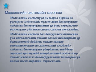 Мэдээллийн системийн хэрэглээ
Мэдээллийн системүүд нь төрөл бүрийн эх
үүсвэрээс мэдээллийг хүлээн авах боловсруулах
хадгалах боловсруулалтын үр дүнг хэрэглэгчид
дамжуулах үйл ажиллагааг ханган ажилладаг.
Мэдээллийн систем бол байгууллага бизнесийн
үйл ажиллагааны хэвийн болоод найдвартай үр
бүтээмжтэй байдлыг хангах замаар
автоматжуулах их хэмжээний өгөгдлийг
хадгалах боловсруулах удирдлагыг шийдвэр
гаргахад цаг тухайд шаардлагатай мэдээллээр
хангах мэдээллэл боловсруулалтыг боловсронгүй
болгох нэгэн төрлийн хэрэгсэл юм.

 