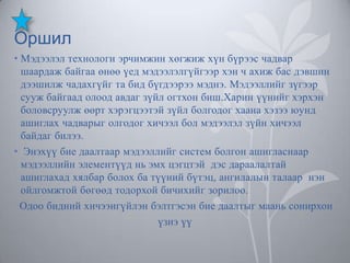 Оршил
• Мэдээлэл технологи эрчимжин хөгжиж хүн бүрээс чадвар
шаардаж байгаа өнөө үед мэдээлэлгүйгээр хэн ч ахиж бас дэвшин
дээшилж чадахгүйг та бид бүгдээрээ мэднэ. Мэдээллийг зүгээр
сууж байгаад олоод авдаг зүйл огтхон биш.Харин үүнийг хэрхэн
боловсруулж өөрт хэрэгцээтэй зүйл болгодог хаана хэзээ юунд
ашиглах чадварыг олгодог хичээл бол мэдээлэл зүйн хичээл
байдаг билээ.
• Энэхүү бие даалтаар мэдээллийг систем болгон ашигласнаар
мэдээллийн элементүүд нь эмх цэгцтэй дэс дараалалтай
ашиглахад хялбар болох ба түүний бүтэц, ангилалын талаар нэн
ойлгомжтой бөгөөд тодорхой бичихийг зорилоо.
Одоо бидний хичээнгүйлэн бэлтгэсэн бие даалтыг маань сонирхон
үзнэ үү

 