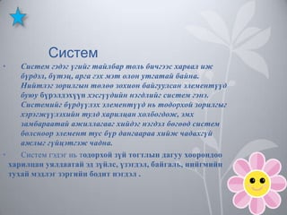 Систем
•

Систем гэдэг үгийг тайлбар толь бичгээс харвал иж
бүрдэл, бүтэц, арга гэх мэт олон утгатай байна.
Нийтлэг зорилгын төлөө зохион байгуулсан элементүүд
буюу бүрэлдэхүүн хэсгүүдийн нэгдлийг систем гэнэ.
Системийг бүрдүүлэх элементүүд нь тодорхой зорилгыг
хэрэгжүүлэхийн тулд харилцан холбогдож, эмх
замбараатай ажиллагааг хийдэг нэгдэл бөгөөд систем
болсноор элемент тус бүр дангаараа хийж чадахгүй
ажлыг гүйцэтгэж чадна.
•
Систем гэдэг нь тодорхой зүй тогтлын дагуу хоорондоо
харилцан уялдаатай эд зүйлс, үзэгдэл, байгаль, нийгмийн
тухай мэдлэг зэргийн бодит нэгдэл .

 