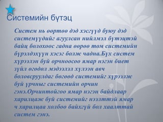 Системийн бүтэц
Систем нь өөртөө дэд хэсгүүд буюу дэд
системүүдийг агуулсан нийлмэл бүтэцтэй
байц болохоос гадна өөрөө том системийн
бүрэлдэхүүн хэсэг болж чадна.Бүх систем
хүрээлэн буй орчноосоо ямар нэгэн биет
зүйл өгөдөл мэдээлэл хүлээн авч
боловсруулдаг бөгөөд системийг хүрээлж
буй үрчныг системийн орчин
гэнэ.Орчинтойгоо ямар нэгэн байдлаар
харилцаж буй системийг нээлттэй ямар
ч харилцаа холбоо байхгүй бол хаалттай
систем гэнэ.

 