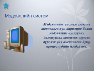 Мэдээллийн систем
Мэдээллийн сисмем гэдэг нь
технологи хүн харилцаа болон
мэдээллийг цуглуулах
дамжуулах хадгалах сэргээх
дүрслэх үйл ажиллагаа буюу
процесүүдийн нэгдэл юм.

 