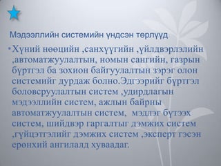 Мэдээллийн системийн үндсэн төрлүүд

•Хүний нөөцийн ,санхүүгийн ,үйлдвэрлэлийн
,автоматжуулалтын, номын сангийн, газрын
бүртгэл ба зохион байгуулалтын зэрэг олон
системийг дурдаж болно.Эдгээрийг бүртгэл
боловсруулалтын систем ,удирдлагын
мэдээллийн систем, ажлын байрны
автоматжуулалтын систем, мэдлэг бүтээх
систем, шийдвэр гаргалтыг дэмжих систем
,гүйцэтгэлийг дэмжих систем ,эксперт гэсэн
ерөнхий ангилалд хуваадаг.

 