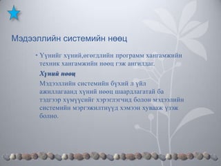 Мэдээллийн системийн нөөц
• Үүнийг хүний,өгөгдлийн программ хангамжийн
техник хангамжийн нөөц гэж ангилдаг.
Хүний нөөц
Мэдээллийн системийн бүхий л үйл
ажиллагаанд хүний нөөц шаардлагатай ба
тэдгээр хүмүүсийг хэрэглэгчид болон мэдээлийн
системийн мэргэжилтнүүд хэмээн хувааж үзэж
болно.

 