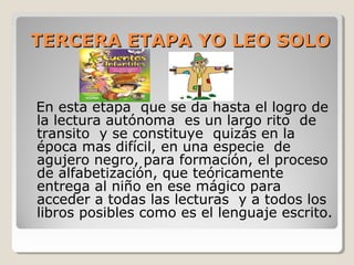 TERCERA ETAPA YO LEO SOLO

En esta etapa que se da hasta el logro de
la lectura autónoma es un largo rito de
transito y se constituye quizás en la
época mas difícil, en una especie de
agujero negro, para formación, el proceso
de alfabetización, que teóricamente
entrega al niño en ese mágico para
acceder a todas las lecturas y a todos los
libros posibles como es el lenguaje escrito.

 