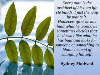 Every man is the
architect of his own life
He builds it just the way
he wants it.
However, after he has
built what he wants, he
sometimes decides that
he doesn't like what he
has built and looks for
someone or something to
blame instead of
changing himself.
Sydney Madwed

 