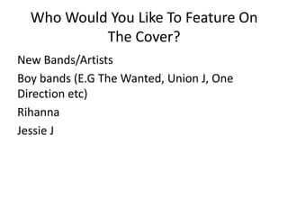 Who Would You Like To Feature On
The Cover?
New Bands/Artists
Boy bands (E.G The Wanted, Union J, One
Direction etc)
Rihanna
Jessie J

 
