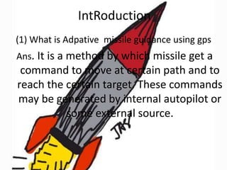 IntRoduction
(1) What is Adpative missile guidance using gps
Ans. It is a method by which missile get a

command to move at certain path and to
reach the certain target. These commands
may be generated by internal autopilot or
some external source.

 