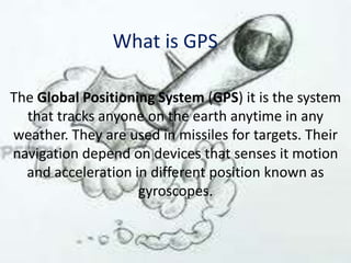 What is GPS
The Global Positioning System (GPS) it is the system
that tracks anyone on the earth anytime in any
weather. They are used in missiles for targets. Their
navigation depend on devices that senses it motion
and acceleration in different position known as
gyroscopes.

 