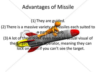 Advantages of Missile
(1) They are guided.
(2) There is a massive variety of missiles each suited to
a particular Job.
(3) A lot of them don't even need an actual visual of
the target from the operator, meaning they can
lock on even if you can't see the target.

 