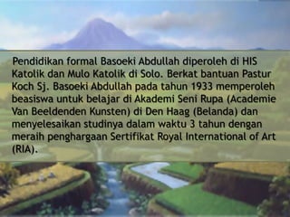 Pendidikan formal Basoeki Abdullah diperoleh di HIS
Katolik dan Mulo Katolik di Solo. Berkat bantuan Pastur
Koch Sj. Basoeki Abdullah pada tahun 1933 memperoleh
beasiswa untuk belajar di Akademi Seni Rupa (Academie
Van Beeldenden Kunsten) di Den Haag (Belanda) dan
menyelesaikan studinya dalam waktu 3 tahun dengan
meraih penghargaan Sertifikat Royal International of Art
(RIA).

 