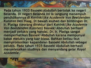 Pada tahun 1933 Basoeki Abdullah bertolak ke negeri
Belanda. Di negeri Belanda ini ia langsung menempuh
pendidikannya di Koninklijke Academie Van Beeldenden
Kunsten Den Haag. Di bawah asuhan dan bimbingan Dr.
Ir. Platiga (seorang direktur dari Koninklijke Academie
Van Beeldenden Kunsten) Basoeki Abdullah berhasil
menjadi pelukis yang handal. Dr. Ir. Platiga sangat
memperhatikan Basoeki Abdullah karena mempunyai
bakat melukis yang luar biasa. Bahkan beliau ikut
mempromosikan kepandaian Basoeki Abdullah sebagai
pelukis. Pada tahun 1935 Basoeki Abdullah berhasil
menyelesaikan studinya dan menyandang gelar Royal
Academie.

 