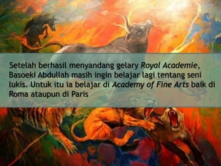 Setelah berhasil menyandang gelary Royal Academie,
Basoeki Abdullah masih ingin belajar lagi tentang seni
lukis. Untuk itu ia belajar di Academy of Fine Arts baik di
Roma ataupun di Paris

 