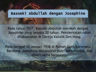 Basoeki Abdullah dengan Josephine

Pada tahun 1937, Basoeki Abdullah menikah dengan
Josephine yang berusia 20 tahun. Pemberkatan nikah
dilaksanakan di Gereja Katolik Den Haag.
Pada tanggal 10 Januari 1938 di Rumah Sakit Baromeus
Bandung, Josephine melahirkan putri pertamanya, dan
diberi nama Saraswati.

 