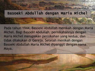 Basoeki Abdullah dengan Maria Michel

Pada tahun 1944, Basoeki Abdullah menikah dengan Maria
Michel. Bagi Basoeki Abdullah, pernikahannya dengan
Maria Michel merupakan pernikahan yang kedua, dan
tidak dilakukan di Gereja. Setelah menikah dengan
Basoeki Abdullah Maria Michel dipanggil dengan nama
Maya.

 