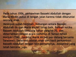 Pada tahun 1956, perkawinan Basoeki Abdullah dengan
Maria Michel putus di tengah jalan karena tidak dikaruniai
seorang anak.
Meskipun sudah berpisah, hubungan antara Basoeki
Abdullah dengan Maria Michel tetap baik. Bahkan ketika
Basoeki Abdullah berulang tahun yang ke 70, dan
dimeriahkan dengan acara pameran di Taman Ismail
Marzuki (TIM), Jakarta, Maria Michel pun datang bersama
Saraswati. Saraswati adalah anak dari hasil perkawinan
Basoeki Abdullah dengan istri pertamanya, Josephine yang
telah bercerai juga.

 